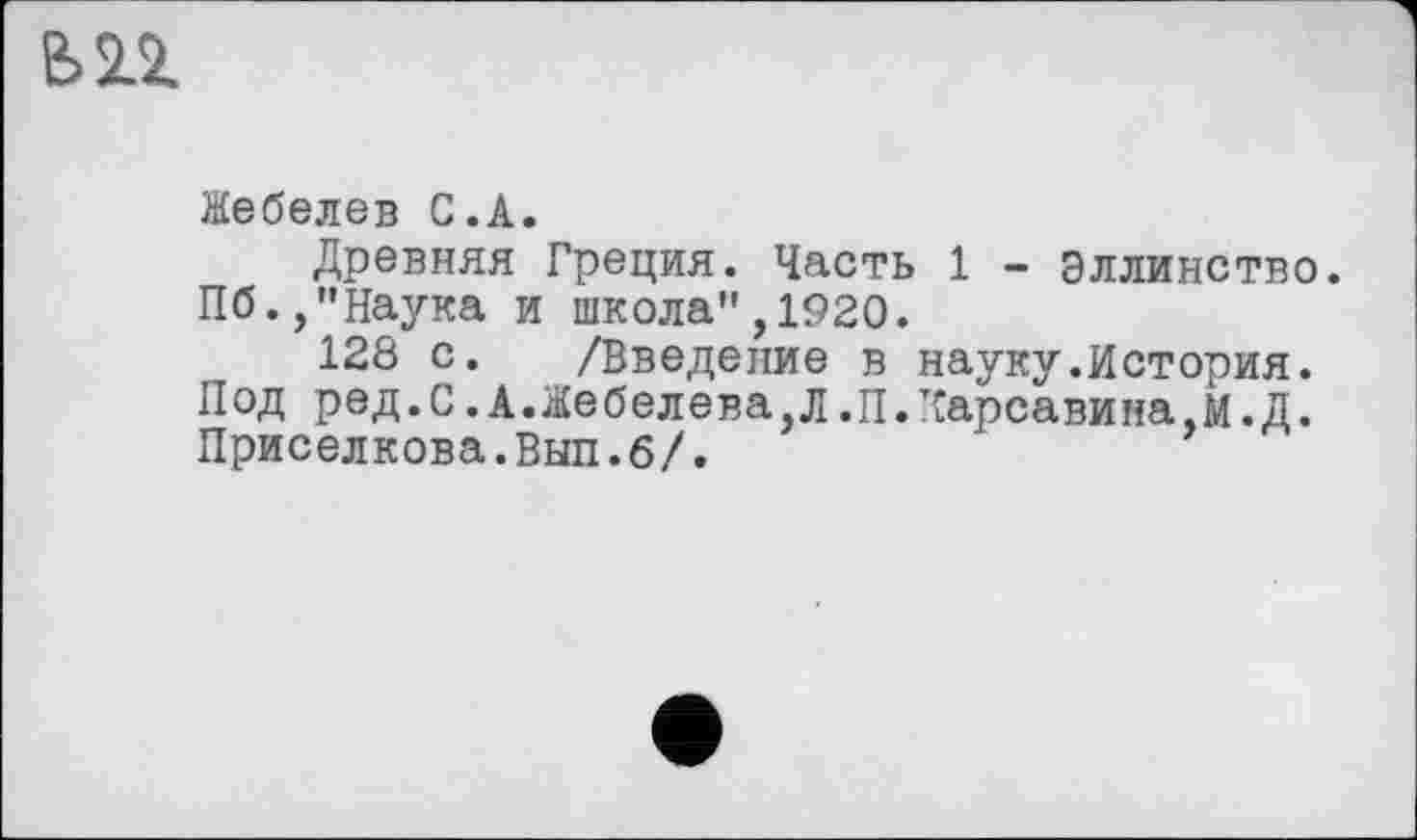 ﻿Жебелев С.А.
Древняя Греция. Часть 1 - Эллинство. Пб.,"Наука и школа",1920.
128 с. /Введение в науку.История. Под ред.С.А.Жебелева,Л.П.т£арсавина,М.Д. Приселкова.Вып.б/.